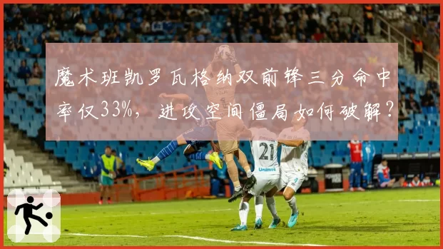 魔术班凯罗瓦格纳双前锋三分命中率仅33%,进攻空间僵局如何破解?