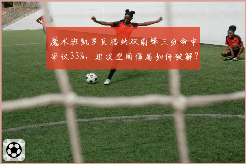 魔术班凯罗瓦格纳双前锋三分命中率仅33%,进攻空间僵局如何破解?