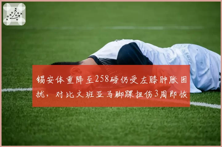 锡安体重降至258磅仍受左膝肿胀困扰,对比文班亚马脚踝扭伤3周即恢复对抗训练