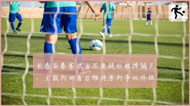 长春亚泰塞尔吉尼奥疑似假摔骗点,主裁判回看后维持原判争议升级?