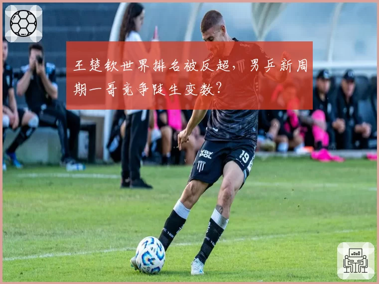 王楚钦世界排名被反超,男乒新周期一哥竞争陡生变数?