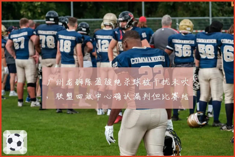 广州龙狮陈盈骏绝杀球被干扰未吹，联盟回放中心确认漏判但比赛结果不改