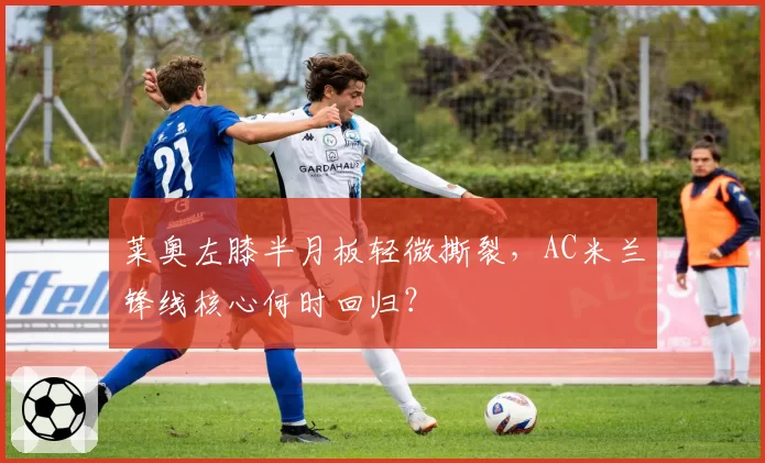 莱奥左膝半月板轻微撕裂,AC米兰锋线核心何时回归?