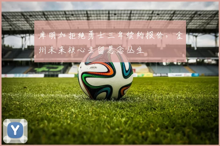 库明加拒绝勇士三年续约报价，金州未来核心去留悬念丛生