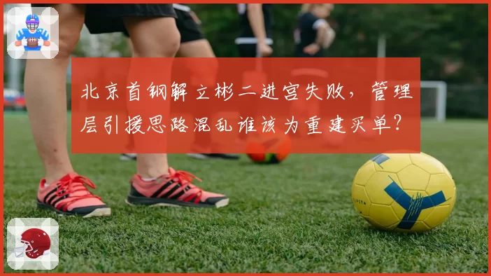北京首钢解立彬二进宫失败,管理层引援思路混乱谁该为重建买单?