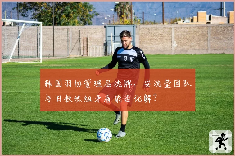 韩国羽协管理层洗牌,安洗莹团队与旧教练组矛盾能否化解?