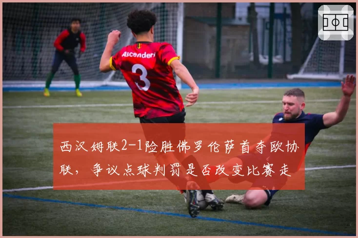 西汉姆联2-1险胜佛罗伦萨首夺欧协联，争议点球判罚是否改变比赛走向？