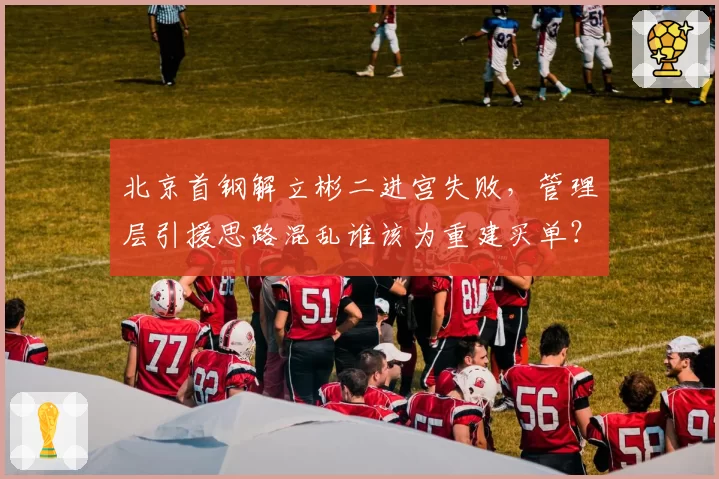 北京首钢解立彬二进宫失败,管理层引援思路混乱谁该为重建买单?