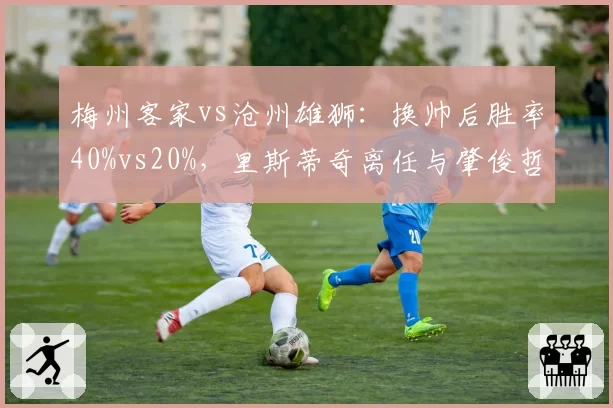 梅州客家vs沧州雄狮：换帅后胜率40%vs20%，里斯蒂奇离任与肇俊哲接手效果天壤之别