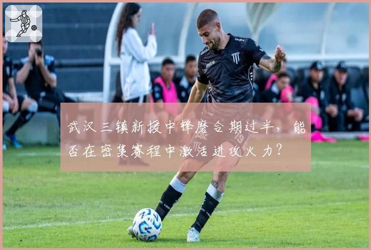 武汉三镇新援中锋磨合期过半，能否在密集赛程中激活进攻火力？
