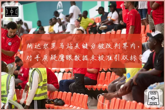 纳达尔罗马站关键分被改判界内，对手质疑鹰眼数据未校准引双标争议