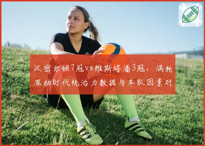 汉密尔顿7冠vs维斯塔潘3冠,涡轮混动时代统治力数据与车队因素对比