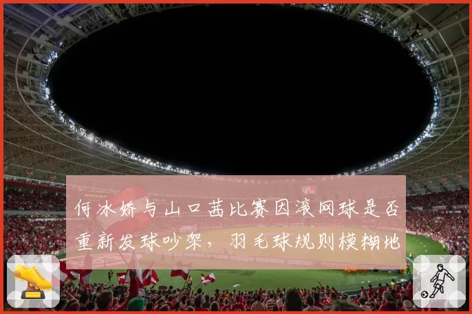 何冰娇与山口茜比赛因滚网球是否重新发球吵架,羽毛球规则模糊地带谁来明确?