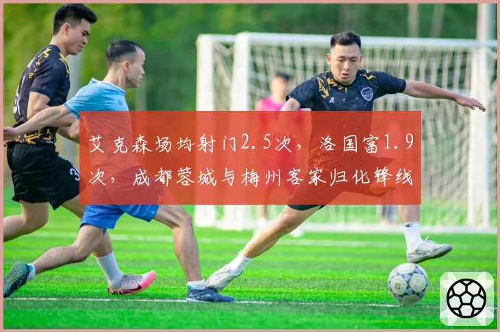 艾克森场均射门2.5次，洛国富1.9次，成都蓉城与梅州客家归化锋线状态回暖速度不一