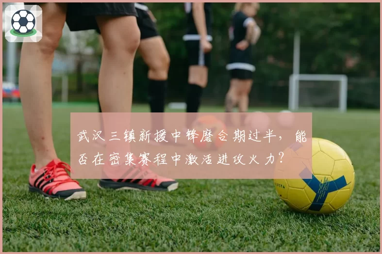 武汉三镇新援中锋磨合期过半，能否在密集赛程中激活进攻火力？