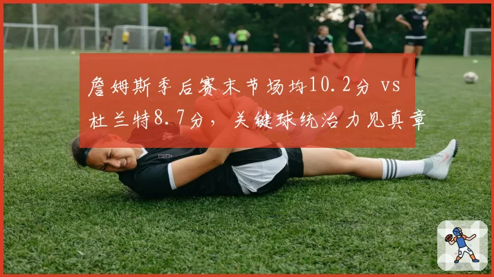 詹姆斯季后赛末节场均10.2分 vs 杜兰特8.7分,关键球统治力见真章