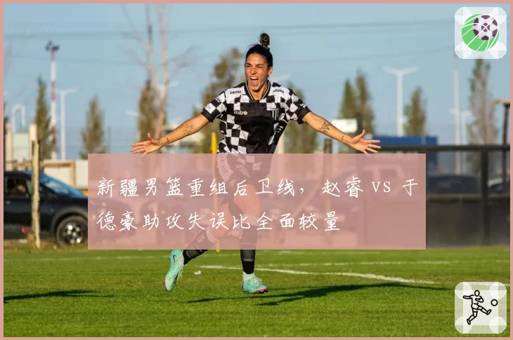 新疆男篮重组后卫线,赵睿 vs 于德豪助攻失误比全面较量