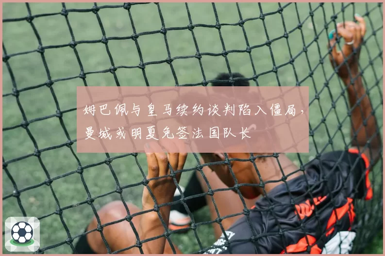 姆巴佩与皇马续约谈判陷入僵局，曼城或明夏免签法国队长