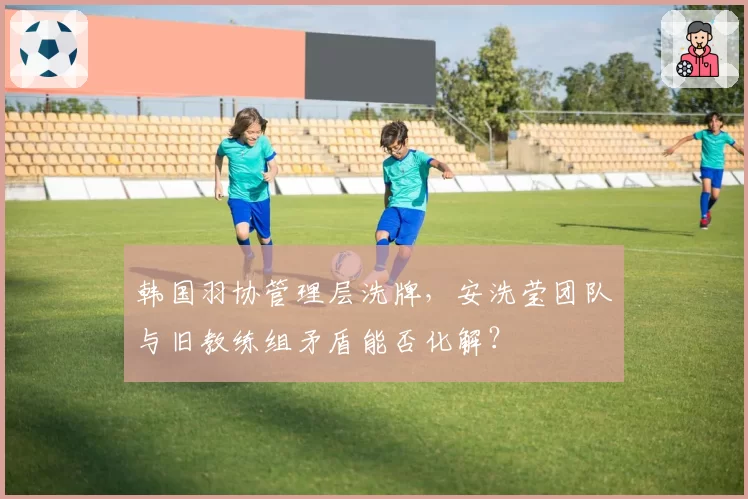 韩国羽协管理层洗牌，安洗莹团队与旧教练组矛盾能否化解？