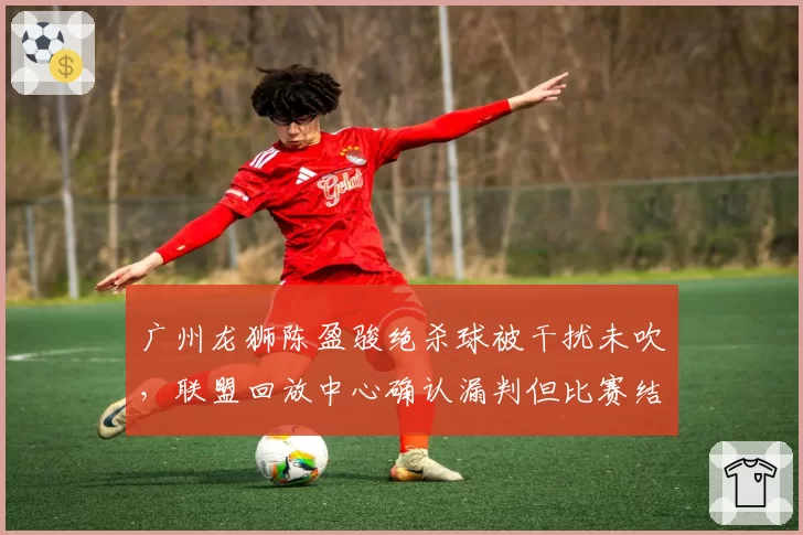 广州龙狮陈盈骏绝杀球被干扰未吹，联盟回放中心确认漏判但比赛结果不改