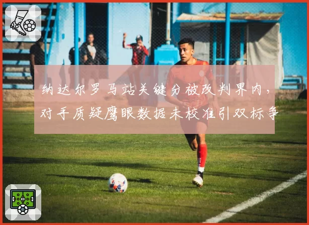 纳达尔罗马站关键分被改判界内,对手质疑鹰眼数据未校准引双标争议