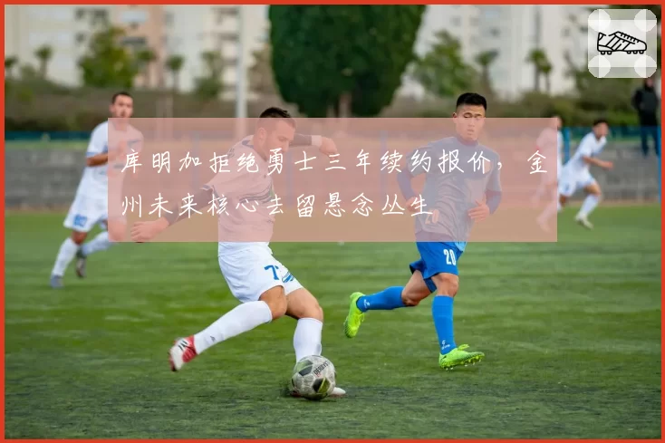 库明加拒绝勇士三年续约报价，金州未来核心去留悬念丛生