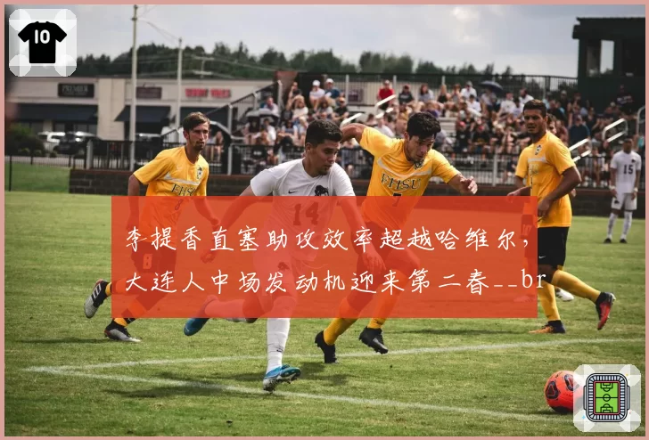 李提香直塞助攻效率超越哈维尔，大连人中场发动机迎来第二春__br_