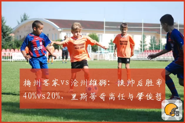 梅州客家vs沧州雄狮:换帅后胜率40%vs20%,里斯蒂奇离任与肇俊哲接手效果天壤之别