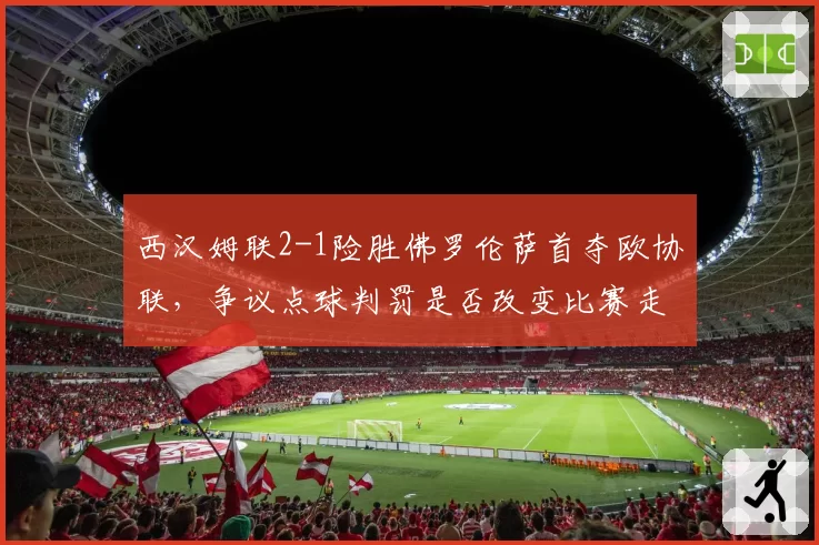 西汉姆联2-1险胜佛罗伦萨首夺欧协联，争议点球判罚是否改变比赛走向？