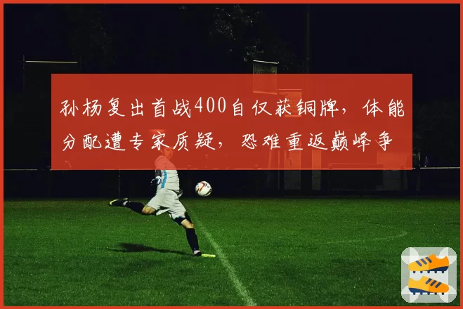 孙杨复出首战400自仅获铜牌，体能分配遭专家质疑，恐难重返巅峰争冠行列