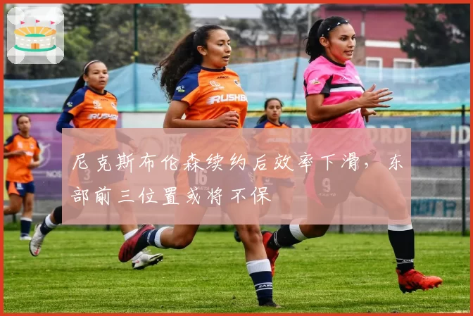 尼克斯布伦森续约后效率下滑,东部前三位置或将不保