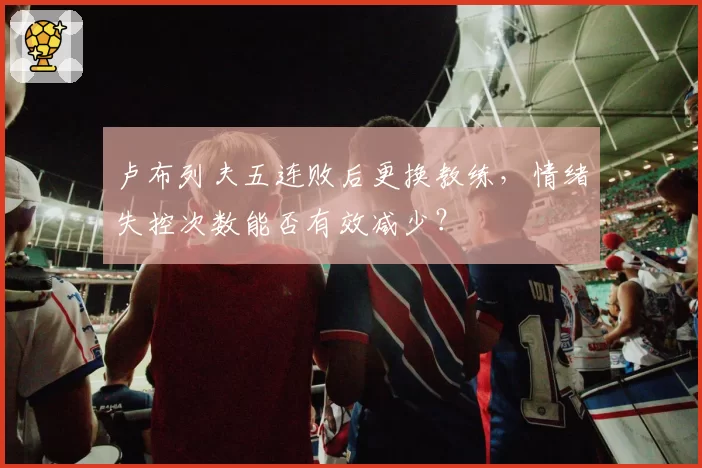 卢布列夫五连败后更换教练，情绪失控次数能否有效减少？