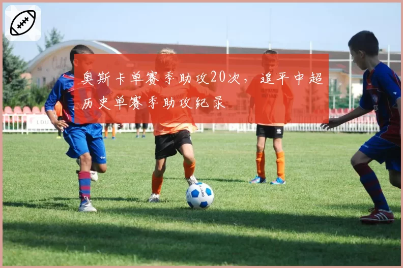 奥斯卡单赛季助攻20次，追平中超历史单赛季助攻纪录