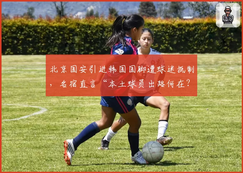 北京国安引进韩国国脚遭球迷抵制,名宿直言“本土球员出路何在?”