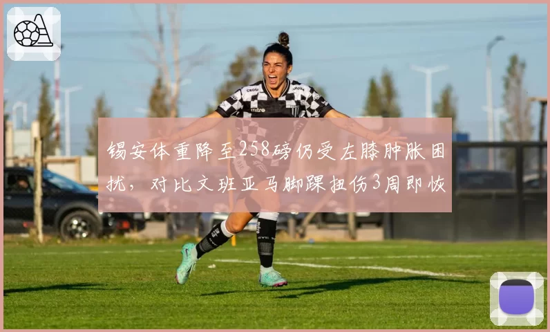 锡安体重降至258磅仍受左膝肿胀困扰，对比文班亚马脚踝扭伤3周即恢复对抗训练
