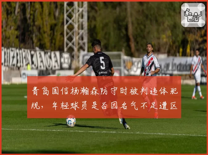 青岛国信杨瀚森防守时被判违体犯规，年轻球员是否因名气不足遭区别对待？